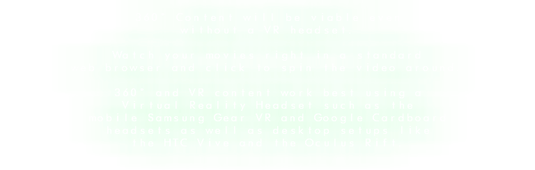 360° Content will be viable even without a VR headset. Watch your movies right in a standard web browser and click to spin the video around. 360° and VR content work best using a Virtual Reality Headset such as the mobile Samsung Gear VR and Google Cardboard headsets as well as desktop setups like the HTC Vive and the Oculus Rift.